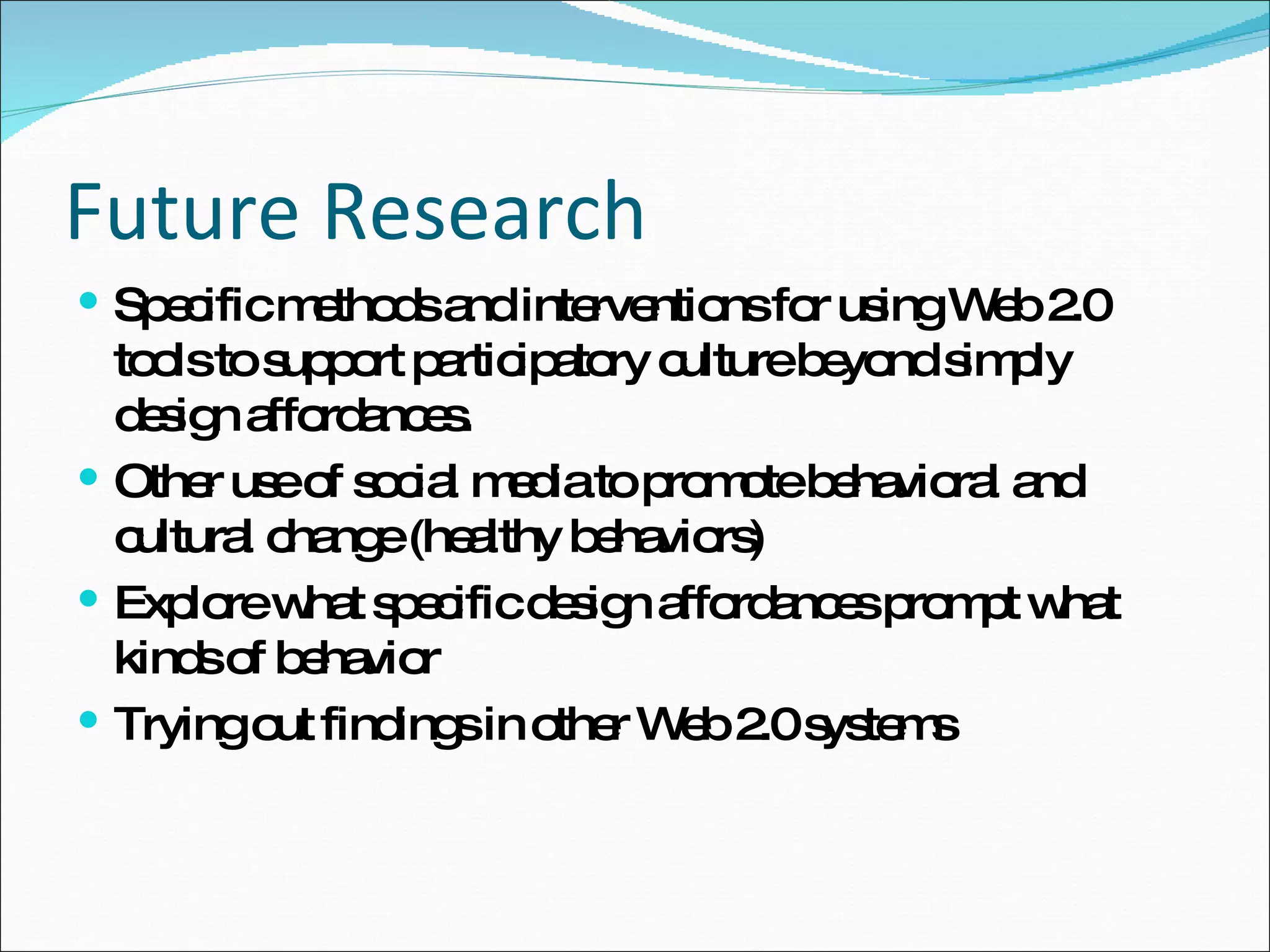 Future Research Specific methods and interventions for using Web 2.0 tools to support participatory culture beyond simply design affordances. Other use of social media to promote behavioral and cultural change (healthy behaviors)  Explore what specific design affordances prompt what kinds of behavior Trying out findings in other Web 2.0 systems 