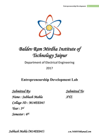 1Entrepreneurship Development
Subhash Mahla (M14EE045) s.m.5486956@gmail.com
Baldev Ram Mirdha Institute of
Technology Jaipur
Department of Electrical Engineering
2017
Entrepreneurship Development Lab
Submitted By: Submitted To:
Name : Subhash Mahla XYZ
Collage ID : M14EE045
Year : 3rd
Semester : 6th
 