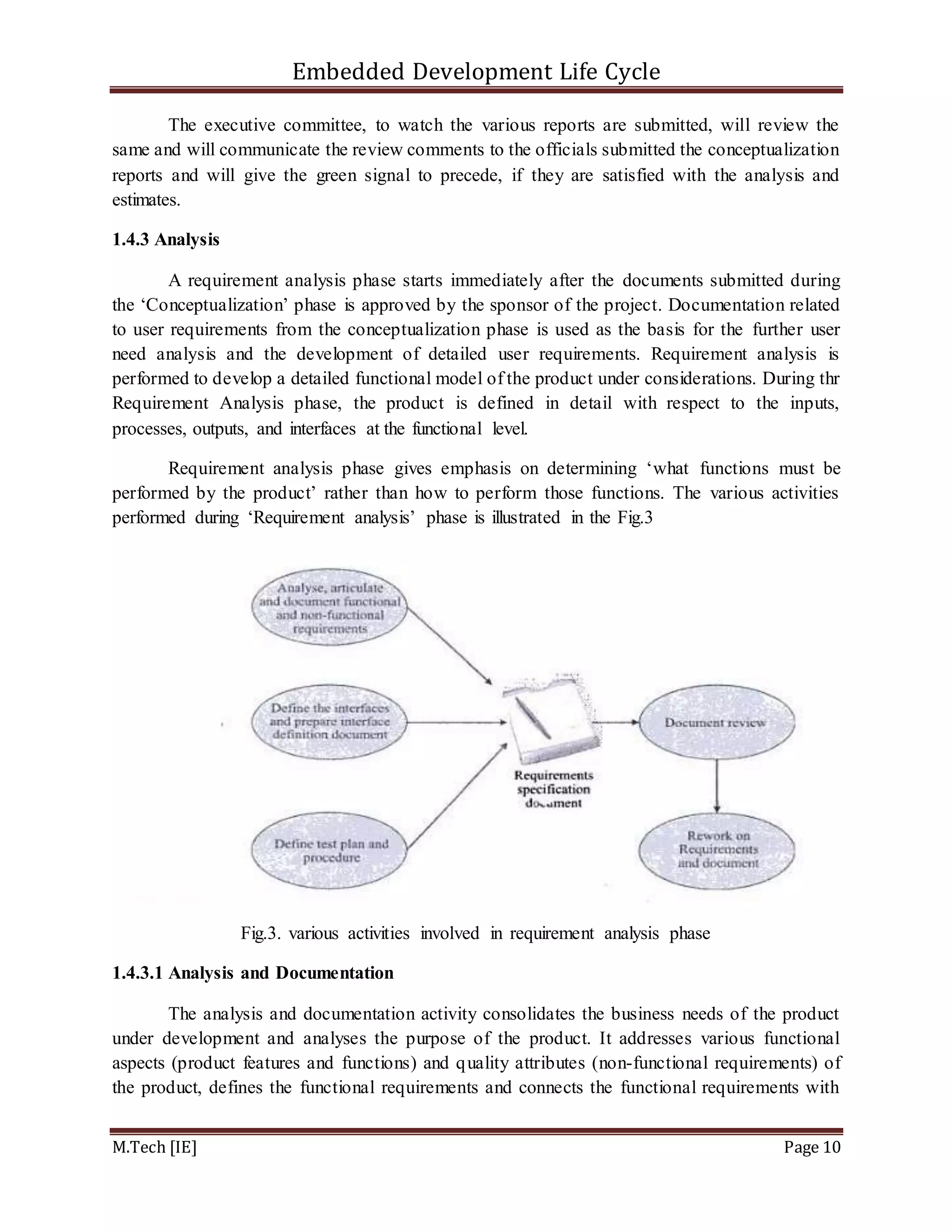 Embedded Development Life Cycle
M.Tech [IE] Page 10
The executive committee, to watch the various reports are submitted, will review the
same and will communicate the review comments to the officials submitted the conceptualization
reports and will give the green signal to precede, if they are satisfied with the analysis and
estimates.
1.4.3 Analysis
A requirement analysis phase starts immediately after the documents submitted during
the ‘Conceptualization’ phase is approved by the sponsor of the project. Documentation related
to user requirements from the conceptualization phase is used as the basis for the further user
need analysis and the development of detailed user requirements. Requirement analysis is
performed to develop a detailed functional model of the product under considerations. During thr
Requirement Analysis phase, the product is defined in detail with respect to the inputs,
processes, outputs, and interfaces at the functional level.
Requirement analysis phase gives emphasis on determining ‘what functions must be
performed by the product’ rather than how to perform those functions. The various activities
performed during ‘Requirement analysis’ phase is illustrated in the Fig.3
Fig.3. various activities involved in requirement analysis phase
1.4.3.1 Analysis and Documentation
The analysis and documentation activity consolidates the business needs of the product
under development and analyses the purpose of the product. It addresses various functional
aspects (product features and functions) and quality attributes (non-functional requirements) of
the product, defines the functional requirements and connects the functional requirements with
 