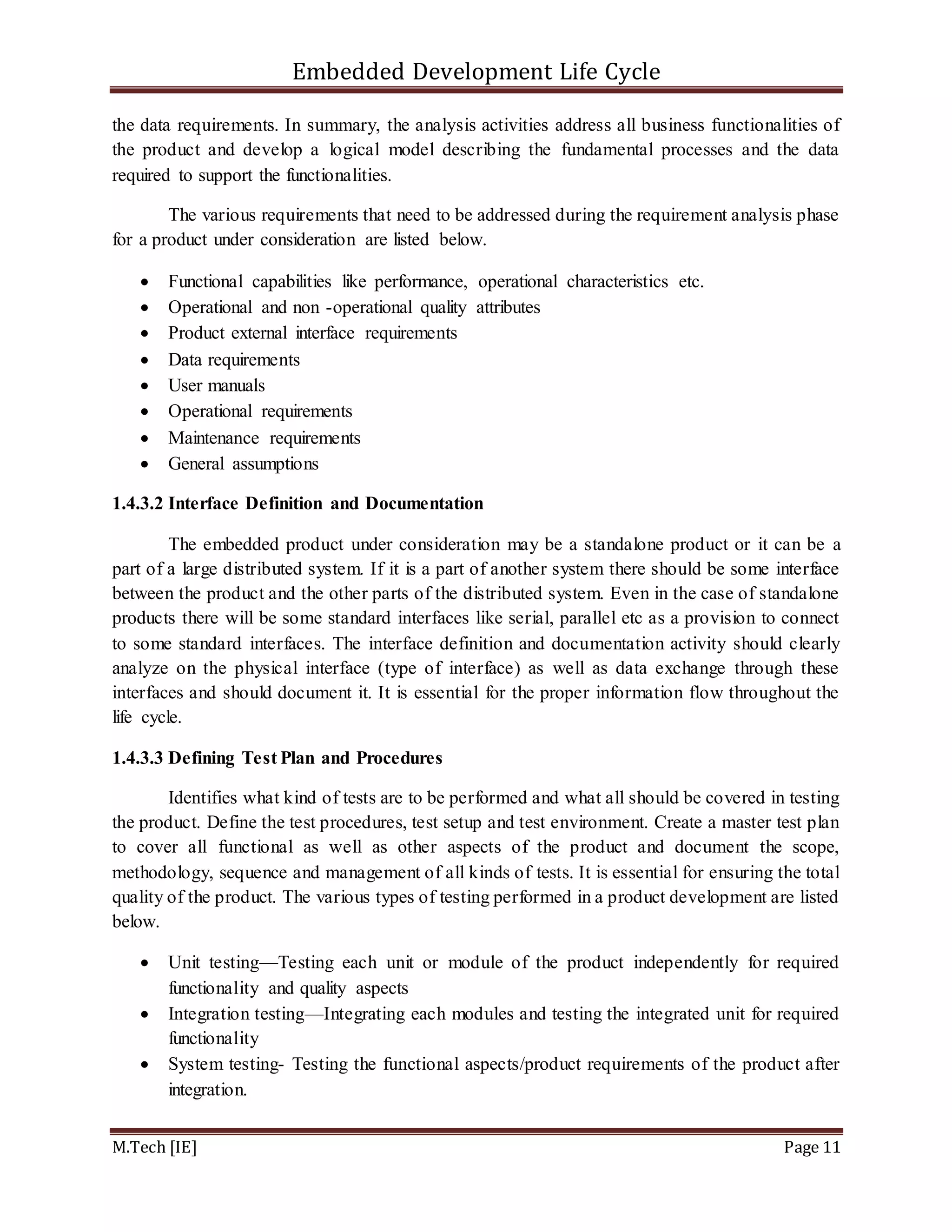 Embedded Development Life Cycle
M.Tech [IE] Page 11
the data requirements. In summary, the analysis activities address all business functionalities of
the product and develop a logical model describing the fundamental processes and the data
required to support the functionalities.
The various requirements that need to be addressed during the requirement analysis phase
for a product under consideration are listed below.
 Functional capabilities like performance, operational characteristics etc.
 Operational and non -operational quality attributes
 Product external interface requirements
 Data requirements
 User manuals
 Operational requirements
 Maintenance requirements
 General assumptions
1.4.3.2 Interface Definition and Documentation
The embedded product under consideration may be a standalone product or it can be a
part of a large distributed system. If it is a part of another system there should be some interface
between the product and the other parts of the distributed system. Even in the case of standalone
products there will be some standard interfaces like serial, parallel etc as a provision to connect
to some standard interfaces. The interface definition and documentation activity should clearly
analyze on the physical interface (type of interface) as well as data exchange through these
interfaces and should document it. It is essential for the proper information flow throughout the
life cycle.
1.4.3.3 Defining Test Plan and Procedures
Identifies what kind of tests are to be performed and what all should be covered in testing
the product. Define the test procedures, test setup and test environment. Create a master test plan
to cover all functional as well as other aspects of the product and document the scope,
methodology, sequence and management of all kinds of tests. It is essential for ensuring the total
quality of the product. The various types of testing performed in a product development are listed
below.
 Unit testing—Testing each unit or module of the product independently for required
functionality and quality aspects
 Integration testing—Integrating each modules and testing the integrated unit for required
functionality
 System testing- Testing the functional aspects/product requirements of the product after
integration.
 