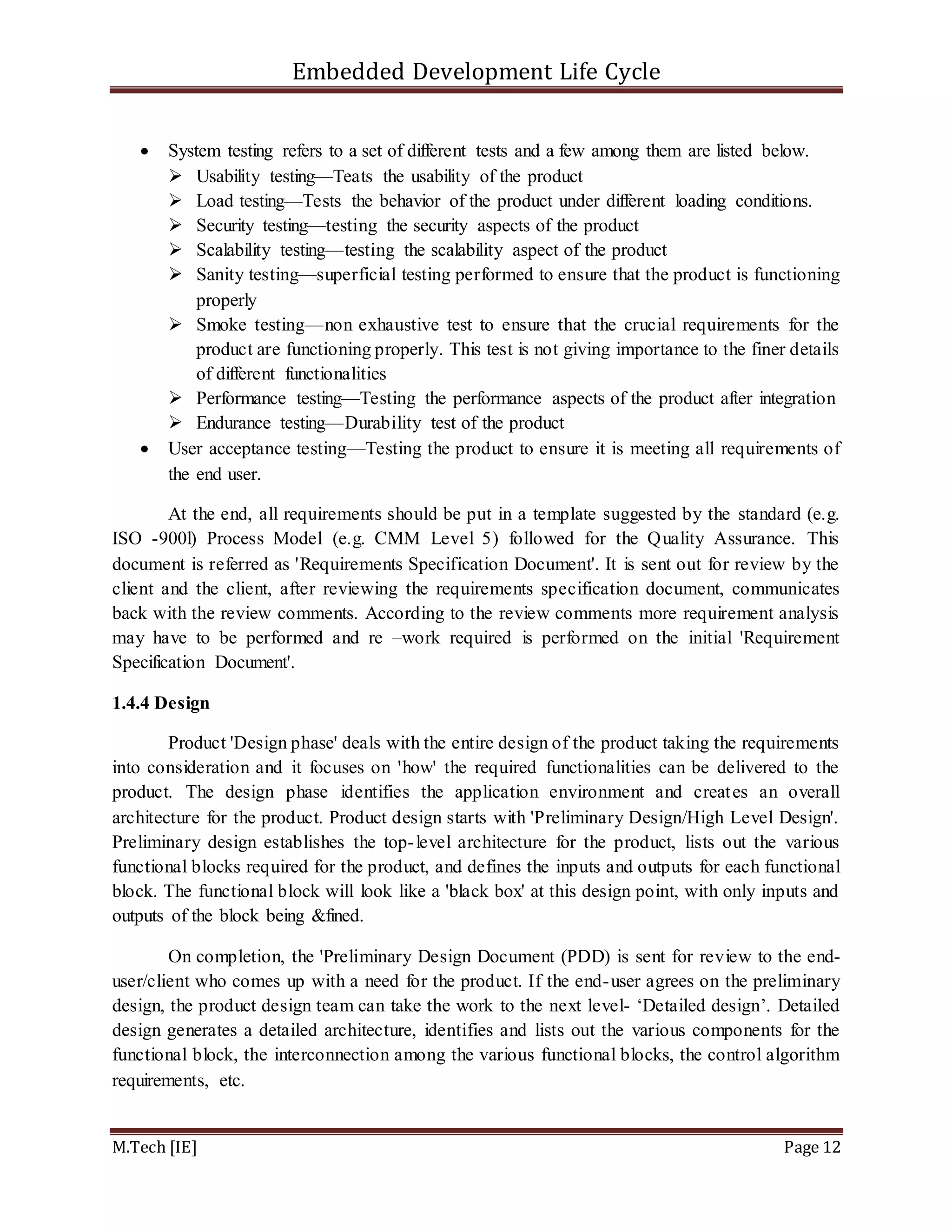 Embedded Development Life Cycle
M.Tech [IE] Page 12
 System testing refers to a set of different tests and a few among them are listed below.
 Usability testing—Teats the usability of the product
 Load testing—Tests the behavior of the product under different loading conditions.
 Security testing—testing the security aspects of the product
 Scalability testing—testing the scalability aspect of the product
 Sanity testing—superficial testing performed to ensure that the product is functioning
properly
 Smoke testing—non exhaustive test to ensure that the crucial requirements for the
product are functioning properly. This test is not giving importance to the finer details
of different functionalities
 Performance testing—Testing the performance aspects of the product after integration
 Endurance testing—Durability test of the product
 User acceptance testing—Testing the product to ensure it is meeting all requirements of
the end user.
At the end, all requirements should be put in a template suggested by the standard (e.g.
ISO -900l) Process Model (e.g. CMM Level 5) followed for the Quality Assurance. This
document is referred as 'Requirements Specification Document'. It is sent out for review by the
client and the client, after reviewing the requirements specification document, communicates
back with the review comments. According to the review comments more requirement analysis
may have to be performed and re –work required is performed on the initial 'Requirement
Specification Document'.
1.4.4 Design
Product 'Design phase' deals with the entire design of the product taking the requirements
into consideration and it focuses on 'how' the required functionalities can be delivered to the
product. The design phase identifies the application environment and creates an overall
architecture for the product. Product design starts with 'Preliminary Design/High Level Design'.
Preliminary design establishes the top-level architecture for the product, lists out the various
functional blocks required for the product, and defines the inputs and outputs for each functional
block. The functional block will look like a 'black box' at this design point, with only inputs and
outputs of the block being &fined.
On completion, the 'Preliminary Design Document (PDD) is sent for review to the end-
user/client who comes up with a need for the product. If the end-user agrees on the preliminary
design, the product design team can take the work to the next level- ‘Detailed design’. Detailed
design generates a detailed architecture, identifies and lists out the various components for the
functional block, the interconnection among the various functional blocks, the control algorithm
requirements, etc.
 