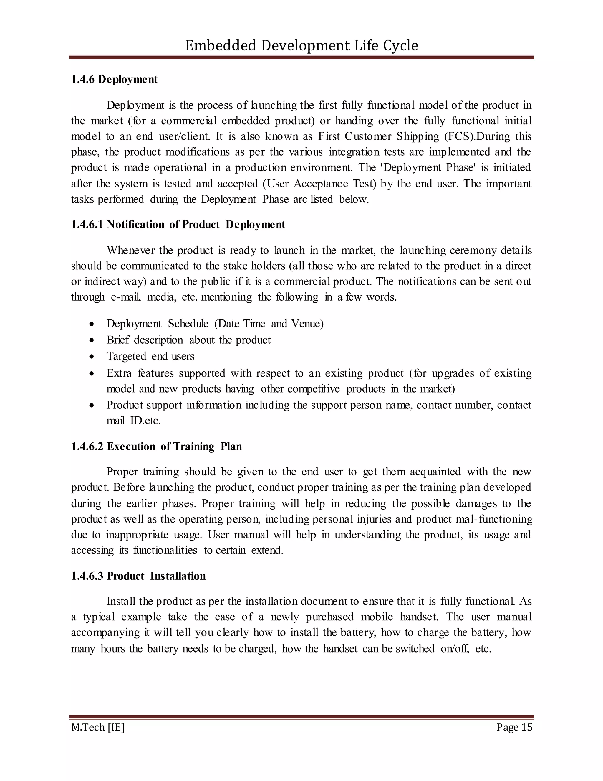Embedded Development Life Cycle
M.Tech [IE] Page 15
1.4.6 Deployment
Deployment is the process of launching the first fully functional model of the product in
the market (for a commercial embedded product) or handing over the fully functional initial
model to an end user/client. It is also known as First Customer Shipping (FCS).During this
phase, the product modifications as per the various integration tests are implemented and the
product is made operational in a production environment. The 'Deployment Phase' is initiated
after the system is tested and accepted (User Acceptance Test) by the end user. The important
tasks performed during the Deployment Phase arc listed below.
1.4.6.1 Notification of Product Deployment
Whenever the product is ready to launch in the market, the launching ceremony details
should be communicated to the stake holders (all those who are related to the product in a direct
or indirect way) and to the public if it is a commercial product. The notifications can be sent out
through e-mail, media, etc. mentioning the following in a few words.
 Deployment Schedule (Date Time and Venue)
 Brief description about the product
 Targeted end users
 Extra features supported with respect to an existing product (for upgrades of existing
model and new products having other competitive products in the market)
 Product support information including the support person name, contact number, contact
mail ID.etc.
1.4.6.2 Execution of Training Plan
Proper training should be given to the end user to get them acquainted with the new
product. Before launching the product, conduct proper training as per the training plan developed
during the earlier phases. Proper training will help in reducing the possible damages to the
product as well as the operating person, including personal injuries and product mal-functioning
due to inappropriate usage. User manual will help in understanding the product, its usage and
accessing its functionalities to certain extend.
1.4.6.3 Product Installation
Install the product as per the installation document to ensure that it is fully functional. As
a typical example take the case of a newly purchased mobile handset. The user manual
accompanying it will tell you clearly how to install the battery, how to charge the battery, how
many hours the battery needs to be charged, how the handset can be switched on/off, etc.
 
