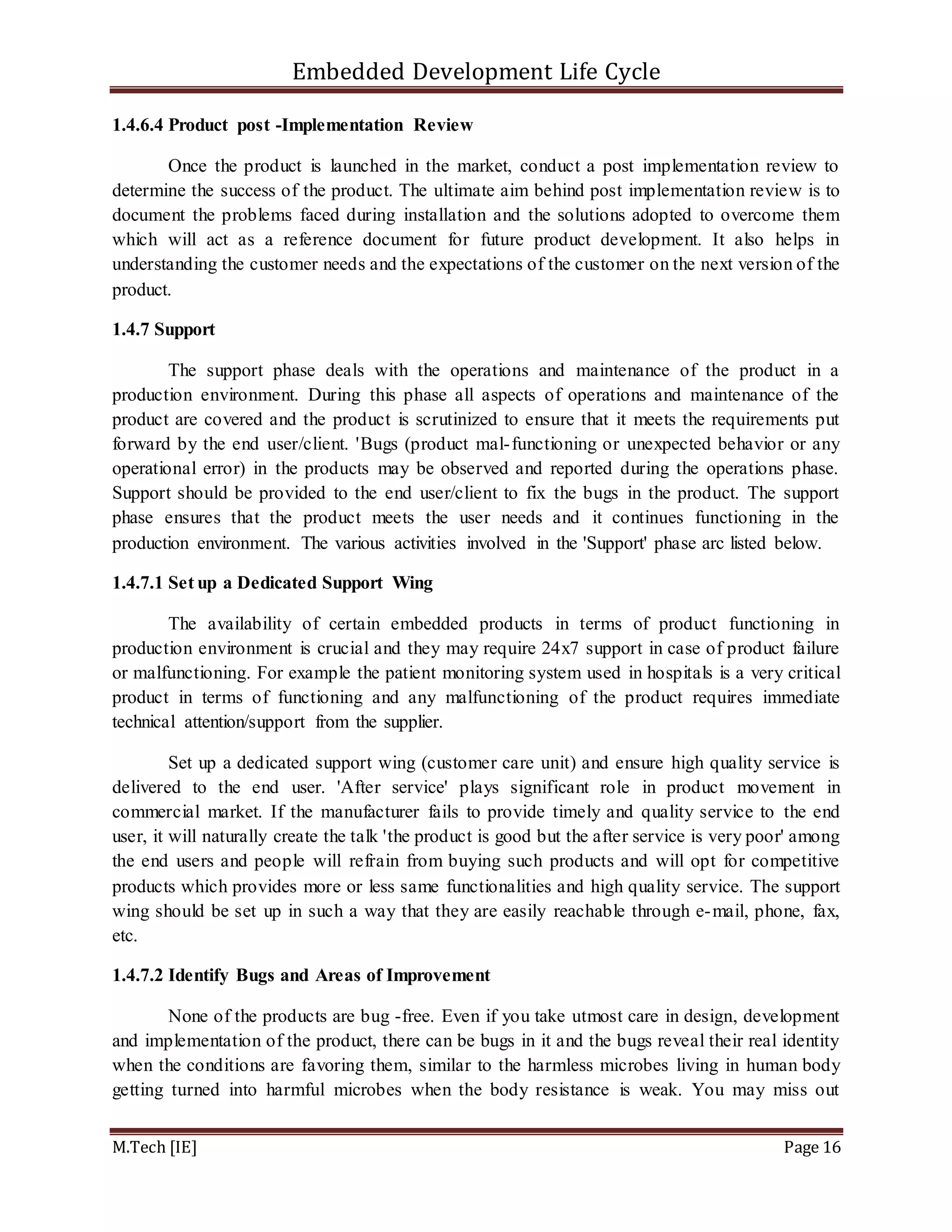 Embedded Development Life Cycle
M.Tech [IE] Page 16
1.4.6.4 Product post -Implementation Review
Once the product is launched in the market, conduct a post implementation review to
determine the success of the product. The ultimate aim behind post implementation review is to
document the problems faced during installation and the solutions adopted to overcome them
which will act as a reference document for future product development. It also helps in
understanding the customer needs and the expectations of the customer on the next version of the
product.
1.4.7 Support
The support phase deals with the operations and maintenance of the product in a
production environment. During this phase all aspects of operations and maintenance of the
product are covered and the product is scrutinized to ensure that it meets the requirements put
forward by the end user/client. 'Bugs (product mal-functioning or unexpected behavior or any
operational error) in the products may be observed and reported during the operations phase.
Support should be provided to the end user/client to fix the bugs in the product. The support
phase ensures that the product meets the user needs and it continues functioning in the
production environment. The various activities involved in the 'Support' phase arc listed below.
1.4.7.1 Set up a Dedicated Support Wing
The availability of certain embedded products in terms of product functioning in
production environment is crucial and they may require 24x7 support in case of product failure
or malfunctioning. For example the patient monitoring system used in hospitals is a very critical
product in terms of functioning and any malfunctioning of the product requires immediate
technical attention/support from the supplier.
Set up a dedicated support wing (customer care unit) and ensure high quality service is
delivered to the end user. 'After service' plays significant role in product movement in
commercial market. If the manufacturer fails to provide timely and quality service to the end
user, it will naturally create the talk 'the product is good but the after service is very poor' among
the end users and people will refrain from buying such products and will opt for competitive
products which provides more or less same functionalities and high quality service. The support
wing should be set up in such a way that they are easily reachable through e-mail, phone, fax,
etc.
1.4.7.2 Identify Bugs and Areas of Improvement
None of the products are bug -free. Even if you take utmost care in design, development
and implementation of the product, there can be bugs in it and the bugs reveal their real identity
when the conditions are favoring them, similar to the harmless microbes living in human body
getting turned into harmful microbes when the body resistance is weak. You may miss out
 