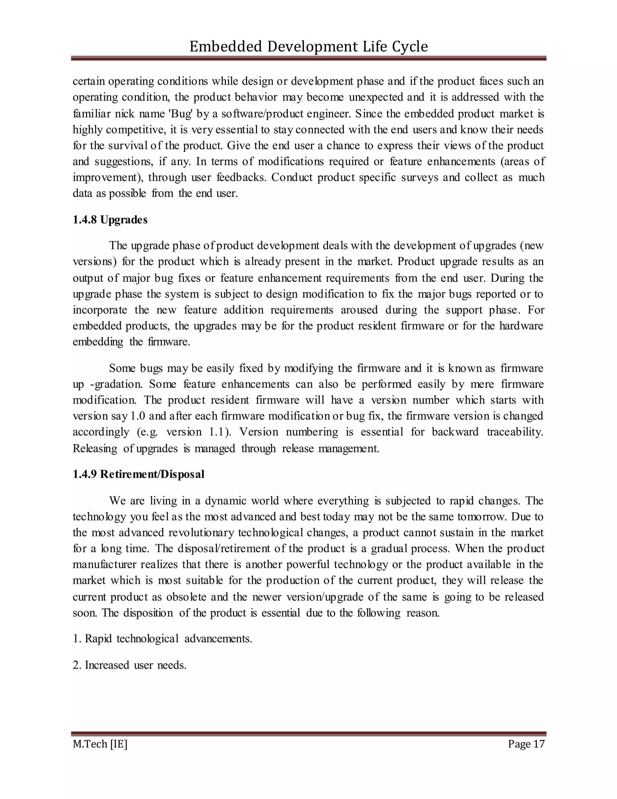 Embedded Development Life Cycle
M.Tech [IE] Page 17
certain operating conditions while design or development phase and if the product faces such an
operating condition, the product behavior may become unexpected and it is addressed with the
familiar nick name 'Bug' by a software/product engineer. Since the embedded product market is
highly competitive, it is very essential to stay connected with the end users and know their needs
for the survival of the product. Give the end user a chance to express their views of the product
and suggestions, if any. In terms of modifications required or feature enhancements (areas of
improvement), through user feedbacks. Conduct product specific surveys and collect as much
data as possible from the end user.
1.4.8 Upgrades
The upgrade phase of product development deals with the development of upgrades (new
versions) for the product which is already present in the market. Product upgrade results as an
output of major bug fixes or feature enhancement requirements from the end user. During the
upgrade phase the system is subject to design modification to fix the major bugs reported or to
incorporate the new feature addition requirements aroused during the support phase. For
embedded products, the upgrades may be for the product resident firmware or for the hardware
embedding the firmware.
Some bugs may be easily fixed by modifying the firmware and it is known as firmware
up -gradation. Some feature enhancements can also be performed easily by mere firmware
modification. The product resident firmware will have a version number which starts with
version say 1.0 and after each firmware modification or bug fix, the firmware version is changed
accordingly (e.g. version 1.1). Version numbering is essential for backward traceability.
Releasing of upgrades is managed through release management.
1.4.9 Retirement/Disposal
We are living in a dynamic world where everything is subjected to rapid changes. The
technology you feel as the most advanced and best today may not be the same tomorrow. Due to
the most advanced revolutionary technological changes, a product cannot sustain in the market
for a long time. The disposal/retirement of the product is a gradual process. When the product
manufacturer realizes that there is another powerful technology or the product available in the
market which is most suitable for the production of the current product, they will release the
current product as obsolete and the newer version/upgrade of the same is going to be released
soon. The disposition of the product is essential due to the following reason.
1. Rapid technological advancements.
2. Increased user needs.
 