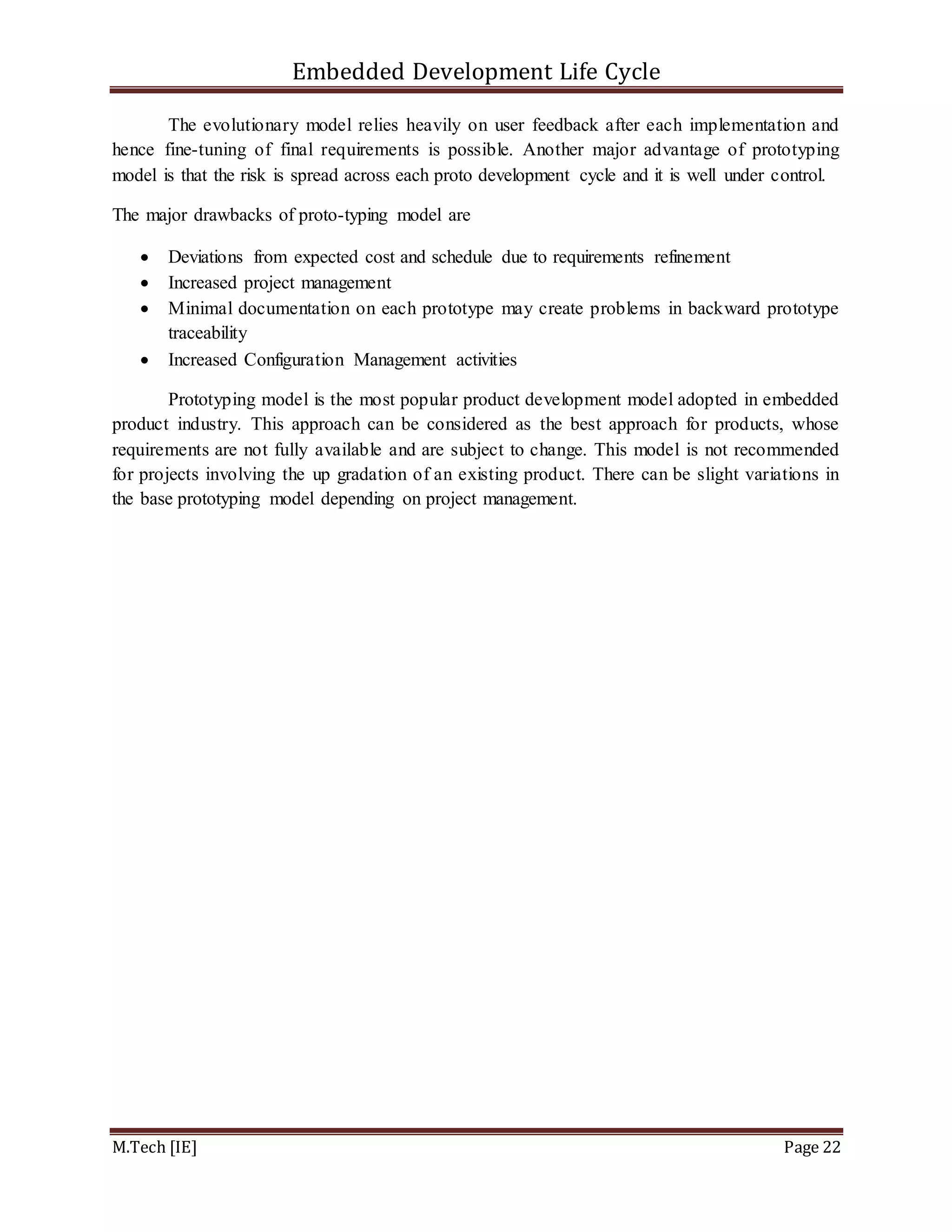 Embedded Development Life Cycle
M.Tech [IE] Page 22
The evolutionary model relies heavily on user feedback after each implementation and
hence fine-tuning of final requirements is possible. Another major advantage of prototyping
model is that the risk is spread across each proto development cycle and it is well under control.
The major drawbacks of proto-typing model are
 Deviations from expected cost and schedule due to requirements refinement
 Increased project management
 Minimal documentation on each prototype may create problems in backward prototype
traceability
 Increased Configuration Management activities
Prototyping model is the most popular product development model adopted in embedded
product industry. This approach can be considered as the best approach for products, whose
requirements are not fully available and are subject to change. This model is not recommended
for projects involving the up gradation of an existing product. There can be slight variations in
the base prototyping model depending on project management.
 