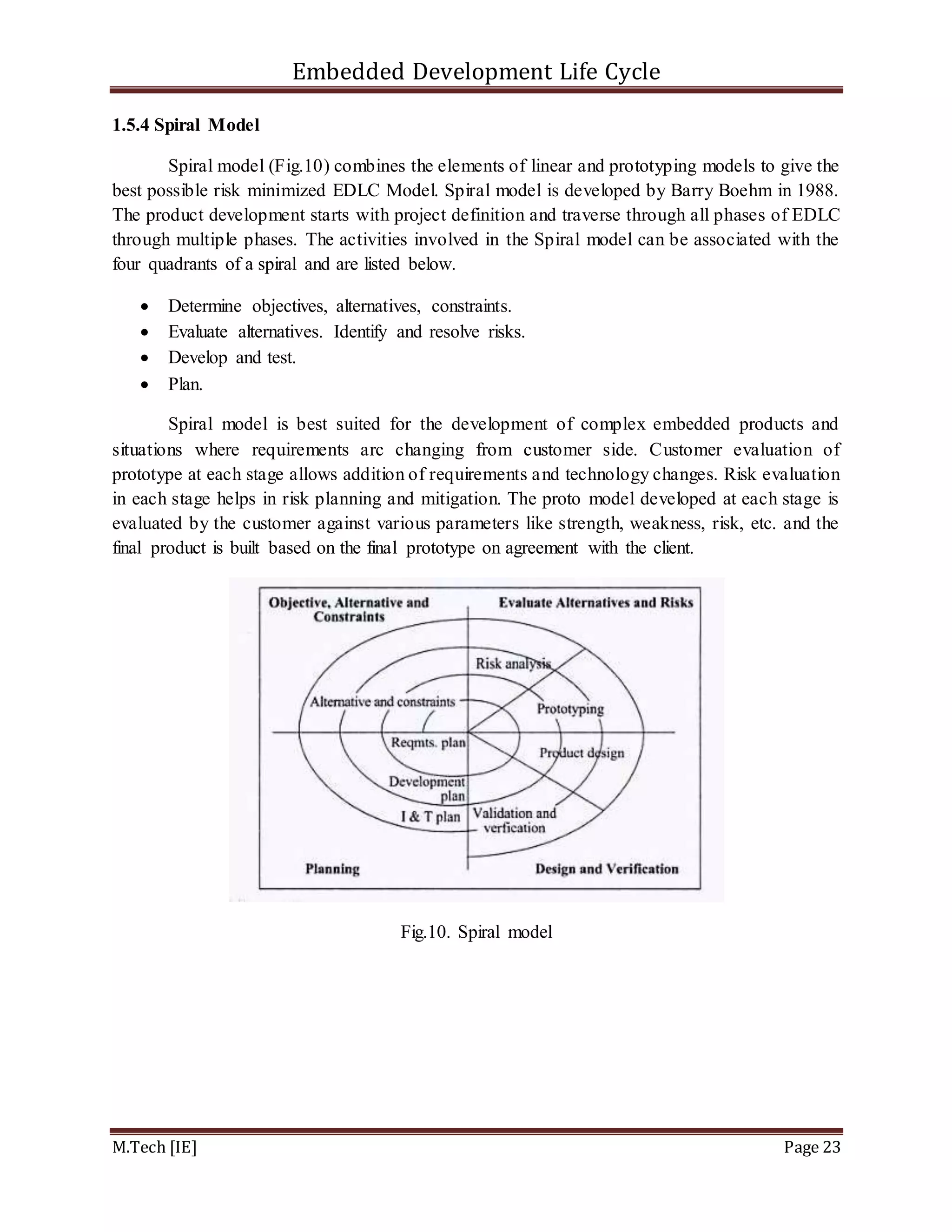 Embedded Development Life Cycle
M.Tech [IE] Page 23
1.5.4 Spiral Model
Spiral model (Fig.10) combines the elements of linear and prototyping models to give the
best possible risk minimized EDLC Model. Spiral model is developed by Barry Boehm in 1988.
The product development starts with project definition and traverse through all phases of EDLC
through multiple phases. The activities involved in the Spiral model can be associated with the
four quadrants of a spiral and are listed below.
 Determine objectives, alternatives, constraints.
 Evaluate alternatives. Identify and resolve risks.
 Develop and test.
 Plan.
Spiral model is best suited for the development of complex embedded products and
situations where requirements arc changing from customer side. Customer evaluation of
prototype at each stage allows addition of requirements and technology changes. Risk evaluation
in each stage helps in risk planning and mitigation. The proto model developed at each stage is
evaluated by the customer against various parameters like strength, weakness, risk, etc. and the
final product is built based on the final prototype on agreement with the client.
Fig.10. Spiral model
 