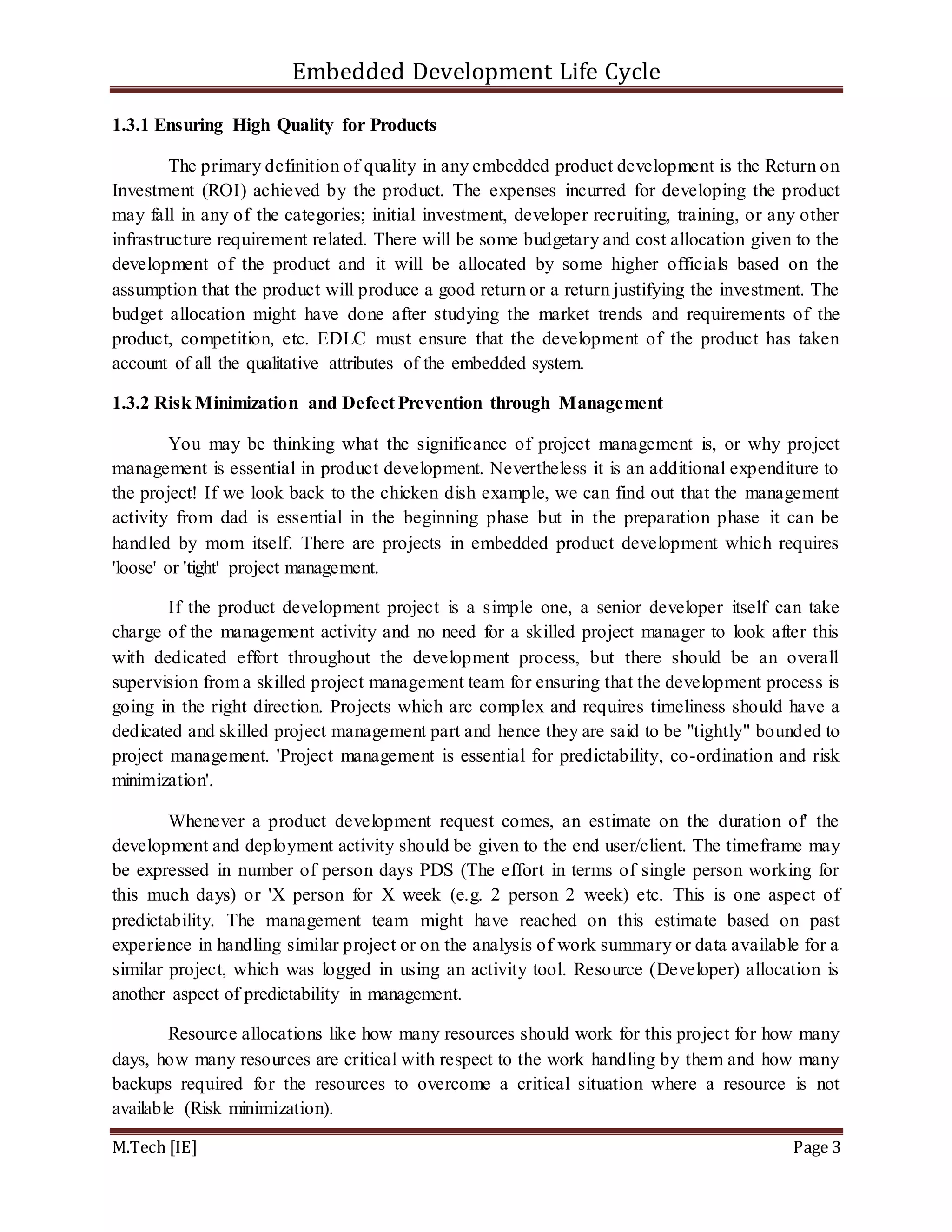 Embedded Development Life Cycle
M.Tech [IE] Page 3
1.3.1 Ensuring High Quality for Products
The primary definition of quality in any embedded product development is the Return on
Investment (ROI) achieved by the product. The expenses incurred for developing the product
may fall in any of the categories; initial investment, developer recruiting, training, or any other
infrastructure requirement related. There will be some budgetary and cost allocation given to the
development of the product and it will be allocated by some higher officials based on the
assumption that the product will produce a good return or a return justifying the investment. The
budget allocation might have done after studying the market trends and requirements of the
product, competition, etc. EDLC must ensure that the development of the product has taken
account of all the qualitative attributes of the embedded system.
1.3.2 Risk Minimization and Defect Prevention through Management
You may be thinking what the significance of project management is, or why project
management is essential in product development. Nevertheless it is an additional expenditure to
the project! If we look back to the chicken dish example, we can find out that the management
activity from dad is essential in the beginning phase but in the preparation phase it can be
handled by mom itself. There are projects in embedded product development which requires
'loose' or 'tight' project management.
If the product development project is a simple one, a senior developer itself can take
charge of the management activity and no need for a skilled project manager to look after this
with dedicated effort throughout the development process, but there should be an overall
supervision from a skilled project management team for ensuring that the development process is
going in the right direction. Projects which arc complex and requires timeliness should have a
dedicated and skilled project management part and hence they are said to be "tightly" bounded to
project management. 'Project management is essential for predictability, co-ordination and risk
minimization'.
Whenever a product development request comes, an estimate on the duration of' the
development and deployment activity should be given to the end user/client. The timeframe may
be expressed in number of person days PDS (The effort in terms of single person working for
this much days) or 'X person for X week (e.g. 2 person 2 week) etc. This is one aspect of
predictability. The management team might have reached on this estimate based on past
experience in handling similar project or on the analysis of work summary or data available for a
similar project, which was logged in using an activity tool. Resource (Developer) allocation is
another aspect of predictability in management.
Resource allocations like how many resources should work for this project for how many
days, how many resources are critical with respect to the work handling by them and how many
backups required for the resources to overcome a critical situation where a resource is not
available (Risk minimization).
 