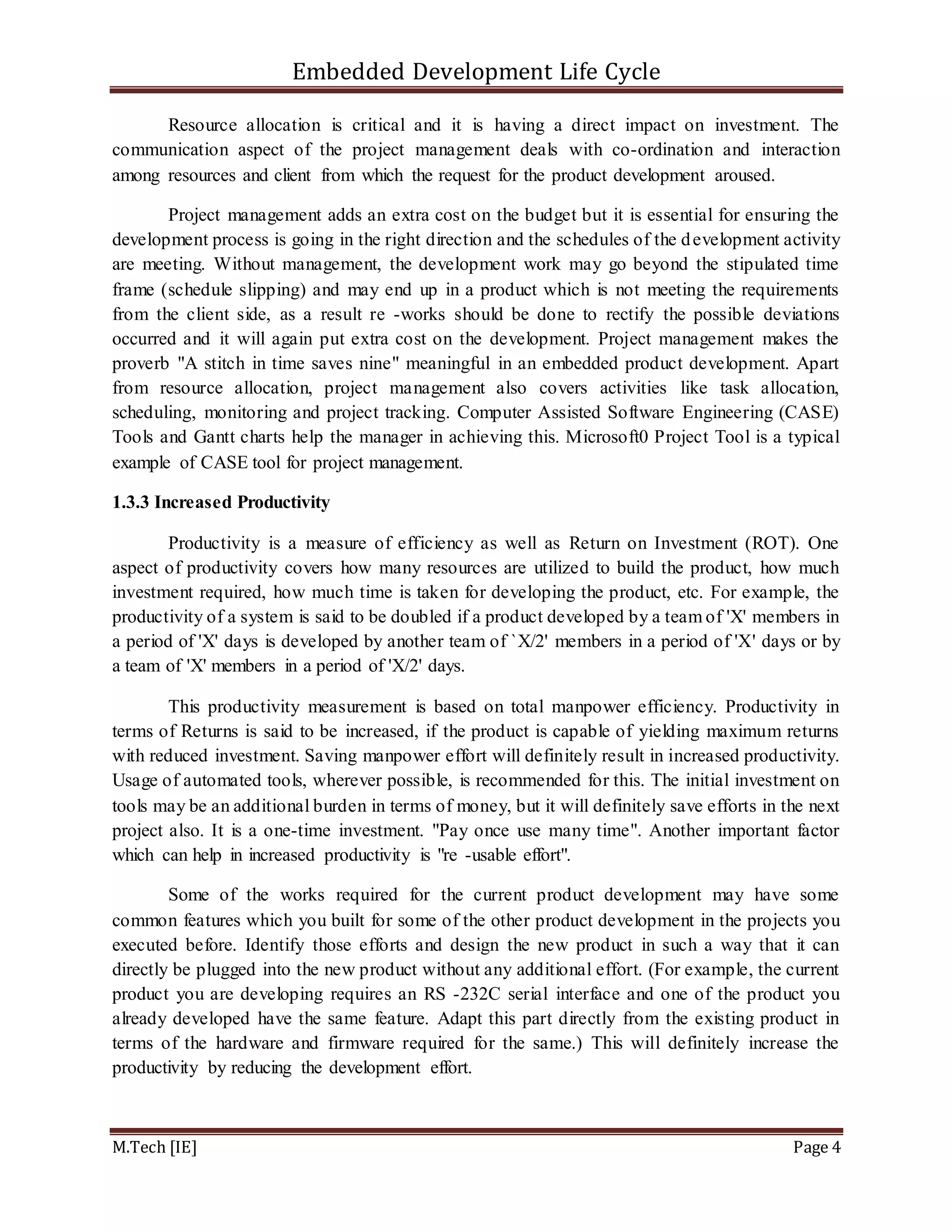 Embedded Development Life Cycle
M.Tech [IE] Page 4
Resource allocation is critical and it is having a direct impact on investment. The
communication aspect of the project management deals with co-ordination and interaction
among resources and client from which the request for the product development aroused.
Project management adds an extra cost on the budget but it is essential for ensuring the
development process is going in the right direction and the schedules of the development activity
are meeting. Without management, the development work may go beyond the stipulated time
frame (schedule slipping) and may end up in a product which is not meeting the requirements
from the client side, as a result re -works should be done to rectify the possible deviations
occurred and it will again put extra cost on the development. Project management makes the
proverb "A stitch in time saves nine" meaningful in an embedded product development. Apart
from resource allocation, project management also covers activities like task allocation,
scheduling, monitoring and project tracking. Computer Assisted Software Engineering (CASE)
Tools and Gantt charts help the manager in achieving this. Microsoft0 Project Tool is a typical
example of CASE tool for project management.
1.3.3 Increased Productivity
Productivity is a measure of efficiency as well as Return on Investment (ROT). One
aspect of productivity covers how many resources are utilized to build the product, how much
investment required, how much time is taken for developing the product, etc. For example, the
productivity of a system is said to be doubled if a product developed by a team of 'X' members in
a period of 'X' days is developed by another team of `X/2' members in a period of 'X' days or by
a team of 'X' members in a period of 'X/2' days.
This productivity measurement is based on total manpower efficiency. Productivity in
terms of Returns is said to be increased, if the product is capable of yielding maximum returns
with reduced investment. Saving manpower effort will definitely result in increased productivity.
Usage of automated tools, wherever possible, is recommended for this. The initial investment on
tools may be an additional burden in terms of money, but it will definitely save efforts in the next
project also. It is a one-time investment. "Pay once use many time". Another important factor
which can help in increased productivity is "re -usable effort".
Some of the works required for the current product development may have some
common features which you built for some of the other product development in the projects you
executed before. Identify those efforts and design the new product in such a way that it can
directly be plugged into the new product without any additional effort. (For example, the current
product you are developing requires an RS -232C serial interface and one of the product you
already developed have the same feature. Adapt this part directly from the existing product in
terms of the hardware and firmware required for the same.) This will definitely increase the
productivity by reducing the development effort.
 