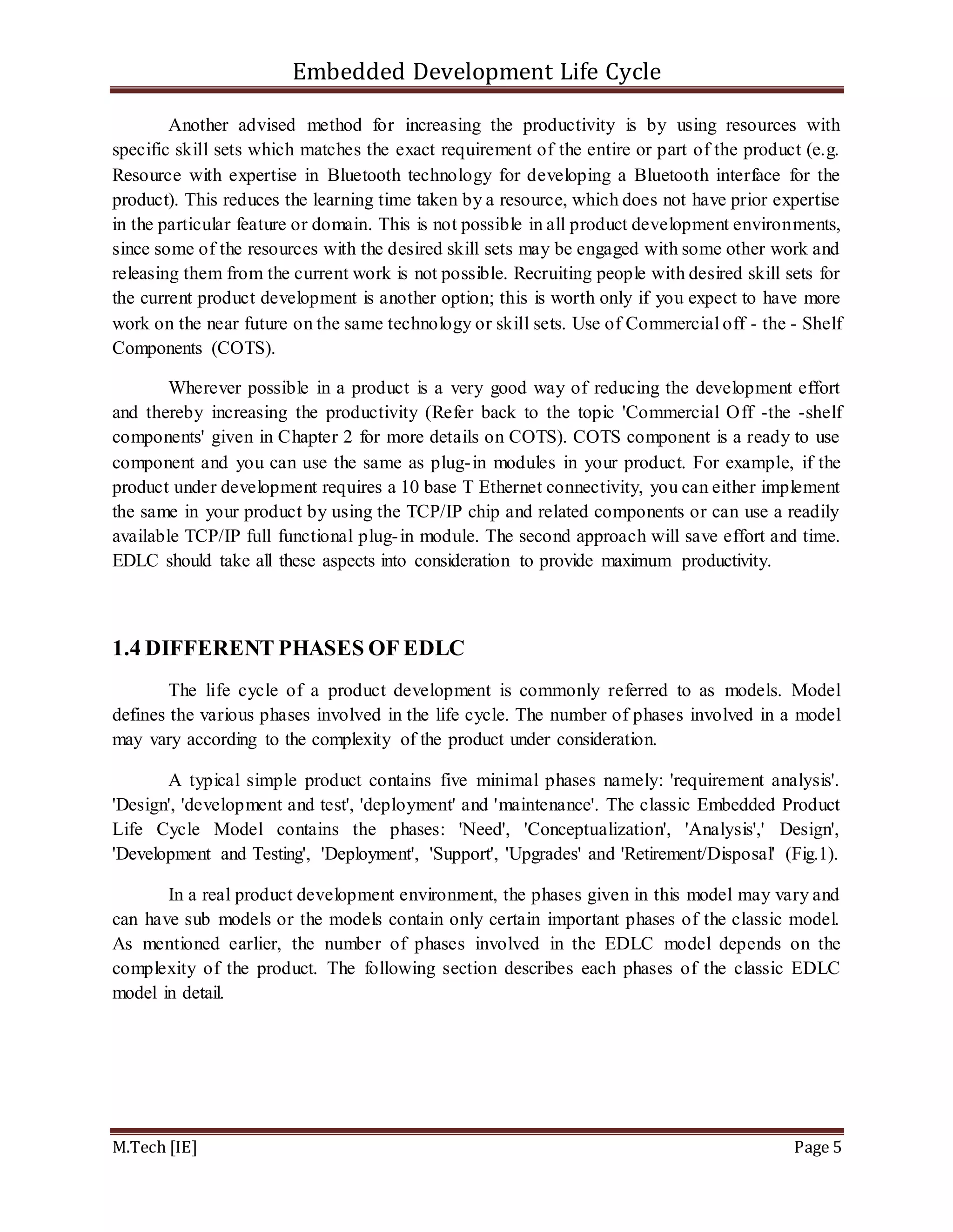 Embedded Development Life Cycle
M.Tech [IE] Page 5
Another advised method for increasing the productivity is by using resources with
specific skill sets which matches the exact requirement of the entire or part of the product (e.g.
Resource with expertise in Bluetooth technology for developing a Bluetooth interface for the
product). This reduces the learning time taken by a resource, which does not have prior expertise
in the particular feature or domain. This is not possible in all product development environments,
since some of the resources with the desired skill sets may be engaged with some other work and
releasing them from the current work is not possible. Recruiting people with desired skill sets for
the current product development is another option; this is worth only if you expect to have more
work on the near future on the same technology or skill sets. Use of Commercial off - the - Shelf
Components (COTS).
Wherever possible in a product is a very good way of reducing the development effort
and thereby increasing the productivity (Refer back to the topic 'Commercial Off -the -shelf
components' given in Chapter 2 for more details on COTS). COTS component is a ready to use
component and you can use the same as plug-in modules in your product. For example, if the
product under development requires a 10 base T Ethernet connectivity, you can either implement
the same in your product by using the TCP/IP chip and related components or can use a readily
available TCP/IP full functional plug-in module. The second approach will save effort and time.
EDLC should take all these aspects into consideration to provide maximum productivity.
1.4 DIFFERENT PHASES OF EDLC
The life cycle of a product development is commonly referred to as models. Model
defines the various phases involved in the life cycle. The number of phases involved in a model
may vary according to the complexity of the product under consideration.
A typical simple product contains five minimal phases namely: 'requirement analysis'.
'Design', 'development and test', 'deployment' and 'maintenance'. The classic Embedded Product
Life Cycle Model contains the phases: 'Need', 'Conceptualization', 'Analysis',' Design',
'Development and Testing', 'Deployment', 'Support', 'Upgrades' and 'Retirement/Disposal' (Fig.1).
In a real product development environment, the phases given in this model may vary and
can have sub models or the models contain only certain important phases of the classic model.
As mentioned earlier, the number of phases involved in the EDLC model depends on the
complexity of the product. The following section describes each phases of the classic EDLC
model in detail.
 