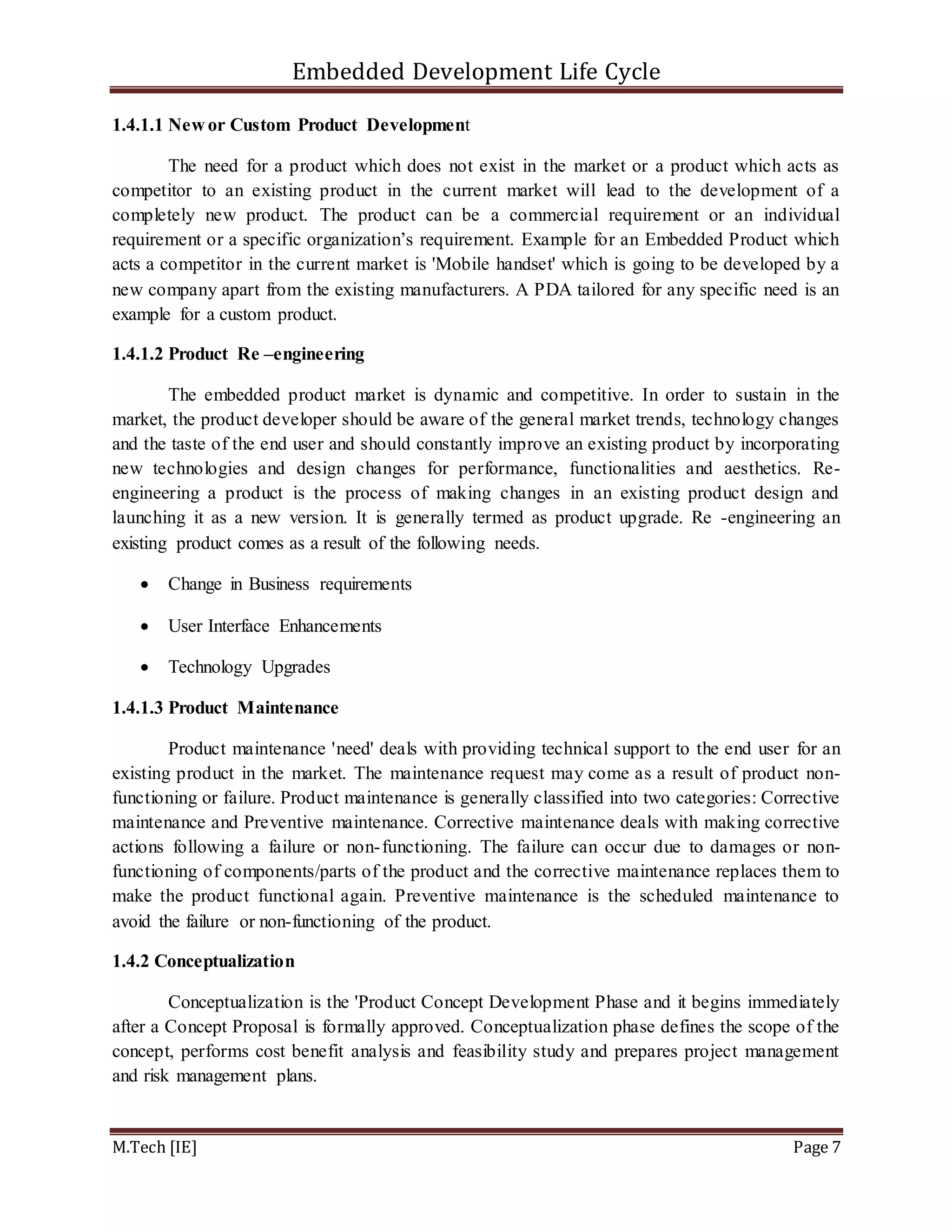 Embedded Development Life Cycle
M.Tech [IE] Page 7
1.4.1.1 New or Custom Product Development
The need for a product which does not exist in the market or a product which acts as
competitor to an existing product in the current market will lead to the development of a
completely new product. The product can be a commercial requirement or an individual
requirement or a specific organization’s requirement. Example for an Embedded Product which
acts a competitor in the current market is 'Mobile handset' which is going to be developed by a
new company apart from the existing manufacturers. A PDA tailored for any specific need is an
example for a custom product.
1.4.1.2 Product Re –engineering
The embedded product market is dynamic and competitive. In order to sustain in the
market, the product developer should be aware of the general market trends, technology changes
and the taste of the end user and should constantly improve an existing product by incorporating
new technologies and design changes for performance, functionalities and aesthetics. Re-
engineering a product is the process of making changes in an existing product design and
launching it as a new version. It is generally termed as product upgrade. Re -engineering an
existing product comes as a result of the following needs.
 Change in Business requirements
 User Interface Enhancements
 Technology Upgrades
1.4.1.3 Product Maintenance
Product maintenance 'need' deals with providing technical support to the end user for an
existing product in the market. The maintenance request may come as a result of product non-
functioning or failure. Product maintenance is generally classified into two categories: Corrective
maintenance and Preventive maintenance. Corrective maintenance deals with making corrective
actions following a failure or non-functioning. The failure can occur due to damages or non-
functioning of components/parts of the product and the corrective maintenance replaces them to
make the product functional again. Preventive maintenance is the scheduled maintenance to
avoid the failure or non-functioning of the product.
1.4.2 Conceptualization
Conceptualization is the 'Product Concept Development Phase and it begins immediately
after a Concept Proposal is formally approved. Conceptualization phase defines the scope of the
concept, performs cost benefit analysis and feasibility study and prepares project management
and risk management plans.
 