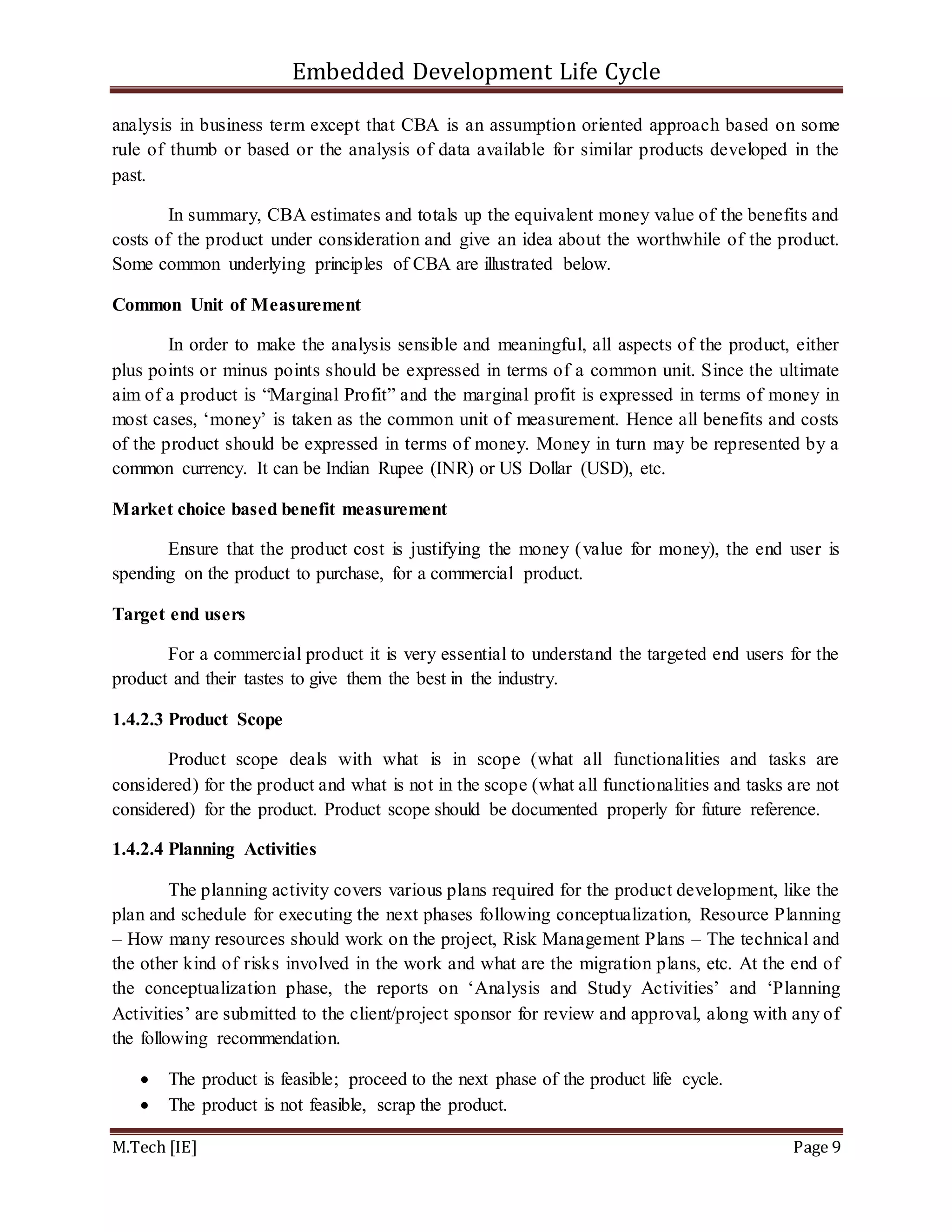 Embedded Development Life Cycle
M.Tech [IE] Page 9
analysis in business term except that CBA is an assumption oriented approach based on some
rule of thumb or based or the analysis of data available for similar products developed in the
past.
In summary, CBA estimates and totals up the equivalent money value of the benefits and
costs of the product under consideration and give an idea about the worthwhile of the product.
Some common underlying principles of CBA are illustrated below.
Common Unit of Measurement
In order to make the analysis sensible and meaningful, all aspects of the product, either
plus points or minus points should be expressed in terms of a common unit. Since the ultimate
aim of a product is “Marginal Profit” and the marginal profit is expressed in terms of money in
most cases, ‘money’ is taken as the common unit of measurement. Hence all benefits and costs
of the product should be expressed in terms of money. Money in turn may be represented by a
common currency. It can be Indian Rupee (INR) or US Dollar (USD), etc.
Market choice based benefit measurement
Ensure that the product cost is justifying the money (value for money), the end user is
spending on the product to purchase, for a commercial product.
Target end users
For a commercial product it is very essential to understand the targeted end users for the
product and their tastes to give them the best in the industry.
1.4.2.3 Product Scope
Product scope deals with what is in scope (what all functionalities and tasks are
considered) for the product and what is not in the scope (what all functionalities and tasks are not
considered) for the product. Product scope should be documented properly for future reference.
1.4.2.4 Planning Activities
The planning activity covers various plans required for the product development, like the
plan and schedule for executing the next phases following conceptualization, Resource Planning
– How many resources should work on the project, Risk Management Plans – The technical and
the other kind of risks involved in the work and what are the migration plans, etc. At the end of
the conceptualization phase, the reports on ‘Analysis and Study Activities’ and ‘Planning
Activities’ are submitted to the client/project sponsor for review and approval, along with any of
the following recommendation.
 The product is feasible; proceed to the next phase of the product life cycle.
 The product is not feasible, scrap the product.
 