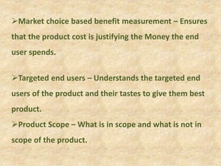 Market choice based benefit measurement – Ensures
that the product cost is justifying the Money the end
user spends.
Targeted end users – Understands the targeted end
users of the product and their tastes to give them best
product.
Product Scope – What is in scope and what is not in
scope of the product.
 