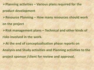 Planning activities – Various plans required for the
product development
Resource Planning – How many resources should work
on the project
Risk management plans – Technical and other kinds of
risks involved in the work.
At the end of conceptualisation phase reports on
Analysis and Study activities and Planning activities to the
project sponsor /client for review and approval.
 