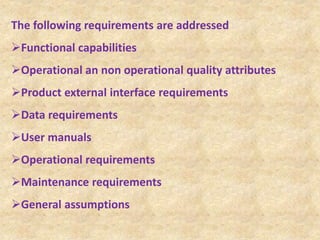 The following requirements are addressed
Functional capabilities
Operational an non operational quality attributes
Product external interface requirements
Data requirements
User manuals
Operational requirements
Maintenance requirements
General assumptions
 
