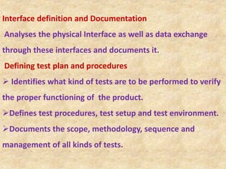 Interface definition and Documentation
Analyses the physical Interface as well as data exchange
through these interfaces and documents it.
Defining test plan and procedures
 Identifies what kind of tests are to be performed to verify
the proper functioning of the product.
Defines test procedures, test setup and test environment.
Documents the scope, methodology, sequence and
management of all kinds of tests.
 