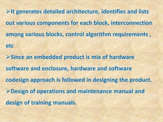 It generates detailed architecture, identifies and lists
out various components for each block, interconnection
among various blocks, control algorithm requirements ,
etc
Since an embedded product is mix of hardware
software and enclosure, hardware and software
codesign approach is followed in designing the product.
Design of operations and maintenance manual and
design of training manuals.
 