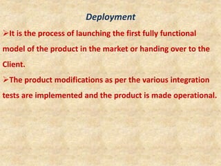 Deployment
It is the process of launching the first fully functional
model of the product in the market or handing over to the
Client.
The product modifications as per the various integration
tests are implemented and the product is made operational.
 