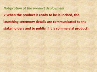 Notification of the product deployment
When the product is ready to be launched, the
launching ceremony details are communicated to the
stake holders and to public(if it is commercial product).
 
