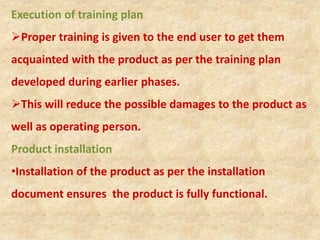 Execution of training plan
Proper training is given to the end user to get them
acquainted with the product as per the training plan
developed during earlier phases.
This will reduce the possible damages to the product as
well as operating person.
Product installation
•Installation of the product as per the installation
document ensures the product is fully functional.
 