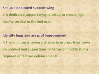 Set up a dedicated support wing
A dedicated support wing is setup to ensure high
quality service to the end user.
Identify bugs and areas of improvement
The end user is given a chance to express their views
on product and suggestions in terms of modifications
required or feature enhancements.
 