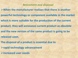 Retirement and disposal
When the manufacturer realizes that there is another
powerful technology or component available in the market
which is more suitable for the production of the current
product, they will announce current product as obsolete
and the new version of the same product is going to be
released soon.
The disposal of a product is essential due to
rapid technology advancement
increased user needs
 
