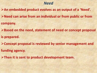 Need
An embedded product evolves as an output of a ‘Need’.
Need can arise from an individual or from public or from
company.
Based on the need, statement of need or concept proposal
is prepared.
Concept proposal is reviewed by senior management and
funding agency.
Then it is sent to product development team.
 