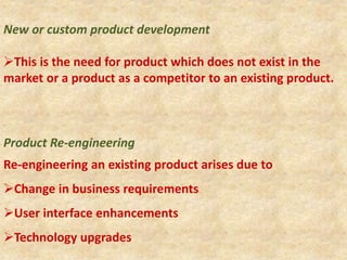 New or custom product development
This is the need for product which does not exist in the
market or a product as a competitor to an existing product.
Product Re-engineering
Re-engineering an existing product arises due to
Change in business requirements
User interface enhancements
Technology upgrades
 