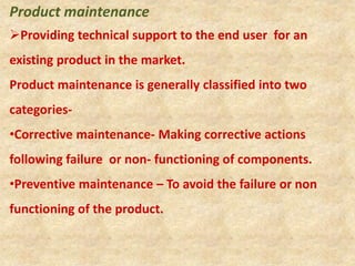 Product maintenance
Providing technical support to the end user for an
existing product in the market.
Product maintenance is generally classified into two
categories-
•Corrective maintenance- Making corrective actions
following failure or non- functioning of components.
•Preventive maintenance – To avoid the failure or non
functioning of the product.
 