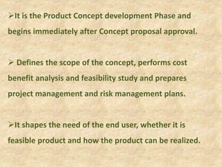 It is the Product Concept development Phase and
begins immediately after Concept proposal approval.
 Defines the scope of the concept, performs cost
benefit analysis and feasibility study and prepares
project management and risk management plans.
It shapes the need of the end user, whether it is
feasible product and how the product can be realized.
 