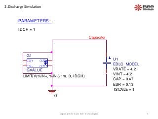 4Copyright (C) Siam Bee Technologies
2.Discharge Simulation
IN-
OUT+
OUT-
IN+
G1
LIMIT(V(%IN+, %IN-)/1m, 0, IDCH)
GVALUE
PARAMETERS:
IDCH = 1
0
Capacitor
U1
EDLC_MODEL
VRATE = 4.2
VINT = 4.2
CAP = 0.47
ESR = 0.13
TSCALE = 1
 