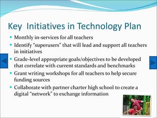 Key  Initiatives in Technology Plan Monthly in-services for all teachers Identify “superusers” that will lead and support all teachers in initiatives Grade-level appropriate goals/objectives to be developed that correlate with current standards and benchmarks Grant writing workshops for all teachers to help secure funding sources Collaborate with partner charter high school to create a digital “network” to exchange information 