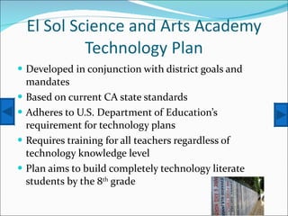 El Sol Science and Arts Academy Technology Plan Developed in conjunction with district goals and mandates Based on current CA state standards Adheres to U.S. Department of Education’s requirement for technology plans Requires training for all teachers regardless of technology knowledge level Plan aims to build completely technology literate students by the 8 th  grade 