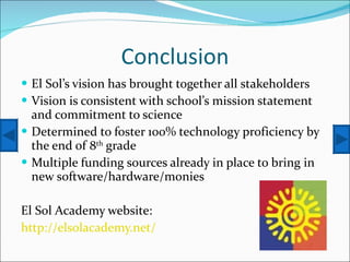 Conclusion El Sol’s vision has brought together all stakeholders Vision is consistent with school’s mission statement and commitment to science Determined to foster 100% technology proficiency by the end of 8 th  grade Multiple funding sources already in place to bring in new software/hardware/monies El Sol Academy website: http://elsolacademy.net/   