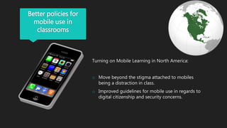 Better policies for
mobile use in
classrooms
Turning on Mobile Learning in North America:
o Move beyond the stigma attached to mobiles
being a distraction in class.
o Improved guidelines for mobile use in regards to
digital citizenship and security concerns.
 