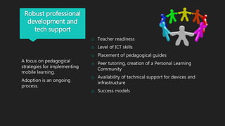 Robust professional
development and
tech support
A focus on pedagogical
strategies for implementing
mobile learning.
Adoption is an ongoing
process.
o Teacher readiness
o Level of ICT skills
o Placement of pedagogical guides
o Peer tutoring, creation of a Personal Learning
Community
o Availability of technical support for devices and
infrastructure
o Success models
 