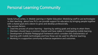 Personal Learning Community
Sandy Schuck writes, in Mobile Learning in Higher Education: Mobilizing staff to use technologies
in their teaching, about how PLCs can provide support for educators by bringing people together
with a shared goal and a desire to grow and develop professionally.
Key success factors:
 Used the process of action learning – learning by setting goals and acting to attain them.
 Members should have a common interest and have stakes in investigating mobile learning.
 Development of Mobile Pedagogical Framework which considers the characteristics of
learning with mobile technologies and how those can be used for effective teaching.
 Working in a supportive community enhances experience and outcomes.
 