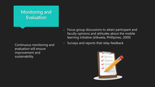Monitoring and
Evaluation
Continuous monitoring and
evaluation will ensure
improvement and
sustainability.
o Focus group discussions to attain participant and
faculty opinions and attitudes about the mobile
learning initiative (eSkwela, Phillipines, 2009)
o Surveys and reports that relay feedback
 