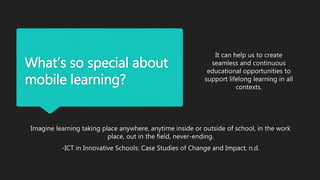 What’s so special about
mobile learning?
Imagine learning taking place anywhere, anytime inside or outside of school, in the work
place, out in the field, never-ending.
-ICT in Innovative Schools: Case Studies of Change and Impact, n.d.
It can help us to create
seamless and continuous
educational opportunities to
support lifelong learning in all
contexts.
 