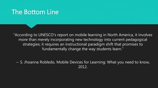 The Bottom Line
“According to UNESCO’s report on mobile learning in North America, it involves
more than merely incorporating new technology into current pedagogical
strategies; it requires an instructional paradigm shift that promises to
fundamentally change the way students learn.”
-- S. Jhoanna Robledo, Mobile Devices for Learning: What you need to know,
2012.
 