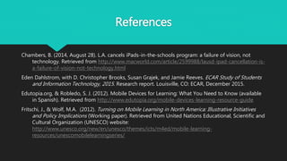 References
Chambers, B. (2014, August 28). L.A. cancels iPads-in-the-schools program: a failure of vision, not
technology. Retrieved from http://www.macworld.com/article/2599988/lausd-ipad-cancellation-is-
a-failure-of-vision-not-technology.html
Eden Dahlstrom, with D. Christopher Brooks, Susan Grajek, and Jamie Reeves. ECAR Study of Students
and Information Technology, 2015. Research report. Louisville, CO: ECAR, December 2015.
Edutopia.org, & Robledo, S. J. (2012). Mobile Devices for Learning: What You Need to Know (available
in Spanish). Retrieved from http://www.edutopia.org/mobile-devices-learning-resource-guide
Fritschi, J., & Wolf, M.A. (2012). Turning on Mobile Learning in North America: Illustrative Initiatives
and Policy Implications (Working paper). Retrieved from United Nations Educational, Scientific and
Cultural Organization (UNESCO) website:
http://www.unesco.org/new/en/unesco/themes/icts/m4ed/mobile-learning-
resources/unescomobilelearningseries/
 