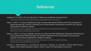 References
Haddad, W. D. (2007). ICTs for Education: A Reference Handbook. Retrieved from
http://www.ictinedtoolkit.org/usere/p_page.php?section_number=0
Hylen, J. (2012). Turning on Mobile Learning in Europe: Illustrative Initiatives and Policy Implications
(Working paper No. 216165). Retrieved from United Nations Educational, Scientific and Cultural
Organization (UNESCO) website:
http://www.unesco.org/new/en/unesco/themes/icts/m4ed/mobile-learning-
resources/unescomobilelearningseries/
Isaacs, S. (2012). Turning on Mobile Learning in in Africa and the Middle East: Illustrative Initiatives and
Policy Implications (Working paper No. 216359). Retrieved from United Nations Educational,
Scientific and Cultural Organization (UNESCO) website:
http://www.unesco.org/new/en/unesco/themes/icts/m4ed/mobile-learning-
resources/unescomobilelearningseries/
Johnson, L., Adams Becker, S., Cummins, M., Estrada, V., Freeman, A., and Hall, C. (2016). NMC Horizon
Report: 2016 Higher Education Edition. Austin, Texas: The New Media Consortium.
 