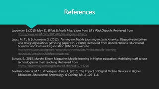References
Lapowsky, I. (2015, May 8). What Schools Must Learn from LA’s iPad Debacle. Retrieved from
https://www.wired.com/2015/05/los-angeles-edtech/
Lugo, M. T., & Schurmann, S. (2012). Turning on Mobile Learning in Latin America: Illustrative Initiatives
and Policy Implications (Working paper No. 216080). Retrieved from United Nations Educational,
Scientific and Cultural Organization (UNESCO) website:
http://www.unesco.org/new/en/unesco/themes/icts/m4ed/mobile-learning-
resources/unescomobilelearningseries/
Schuck, S. (2015, March). Elearn Magazine: Mobile Learning in Higher education: Mobilizing staff to use
technologies in their teaching. Retrieved from
https://elearnmag.acm.org/featured.cfm?aid=2749226
Sevillano-García, M.ª L., & Vázquez-Cano, E. (2015). The Impact of Digital Mobile Devices in Higher
Education. Educational Technology & Society, 18 (1), 106–118.
 