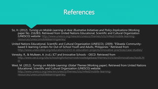 References
So, H. (2012). Turning on Mobile Learning in Asia: Illustrative Initiatives and Policy Implications (Working
paper No. 216283). Retrieved from United Nations Educational, Scientific and Cultural Organization
(UNESCO) website: http://www.unesco.org/new/en/unesco/themes/icts/m4ed/mobile-learning-
resources/unescomobilelearningseries/
United Nations Educational, Scientific and Cultural Organization (UNESCO). (2009). "ESkwela: Community-
based E-learning Centers for Out-of-School Youth and Adults, Philippines." Retrieved from
http://www.unescobkk.org/education/ict/ict-in-education-projects/innovative-practices/case-studies/
Venezky, R., & Mulkeen, A. (n.d.). ICT and Innovative Schools - OECD. Retrieved from
http://www.oecd.org/site/schoolingfortomorrowknowledgebase/themes/ict/ictandinnovativeschools.ht
m
West, M. (2012). Turning on Mobile Learning: Global Themes (Working paper). Retrieved from United Nations
Educational, Scientific and Cultural Organization (UNESCO) website:
http://www.unesco.org/new/en/unesco/themes/icts/m4ed/mobile-learning-
resources/unescomobilelearningseries/
 
