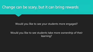 Change can be scary, but it can bring rewards
Would you like to see your students more engaged?
Would you like to see students take more ownership of their
learning?
 