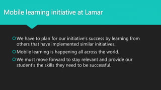 Mobile learning initiative at Lamar
We have to plan for our initiative’s success by learning from
others that have implemented similar initiatives.
Mobile learning is happening all across the world.
We must move forward to stay relevant and provide our
student’s the skills they need to be successful.
 