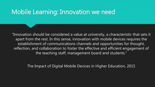 Mobile Learning: Innovation we need
“Innovation should be considered a value at university, a characteristic that sets it
apart from the rest. In this sense, innovation with mobile devices requires the
establishment of communications channels and opportunities for thought,
reflection, and collaboration to foster the effective and efficient engagement of
the teaching staff, management board and students.”
The Impact of Digital Mobile Devices in Higher Education, 2015
 