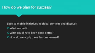 How do we plan for success?
Look to mobile initiatives in global contexts and discover:
What worked?
What could have been done better?
How do we apply these lessons learned?
 