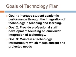 Goals of Technology PlanGoal 1: Increase student academic performance through the integration of technology in teaching and learning.Goal 2: Provide professional staff development focusing on curricular integration of technology. Goal 3: Maintain a technology infrastructure which meets current and projected needs