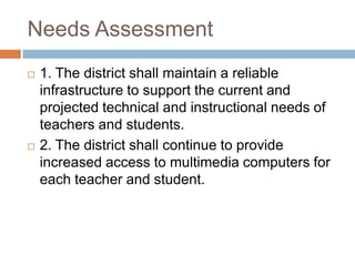 Needs Assessment1. The district shall maintain a reliable infrastructure to support the current and projected technical and instructional needs of teachers and students. 2. The district shall continue to provide increased access to multimedia computers for each teacher and student. 