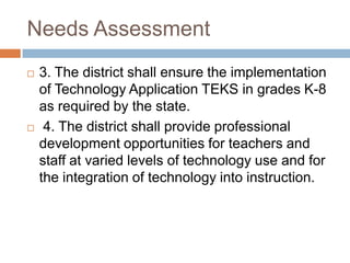 Needs Assessment3. The district shall ensure the implementation of Technology Application TEKS in grades K-8 as required by the state. 4. The district shall provide professional development opportunities for teachers and staff at varied levels of technology use and for the integration of technology into instruction. 